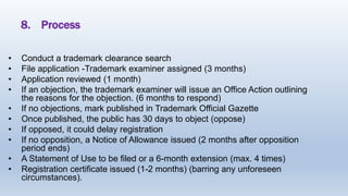 8. Process
• Conduct a trademark clearance search
• File application -Trademark examiner assigned (3 months)
• Application reviewed (1 month)
• If an objection, the trademark examiner will issue an Office Action outlining
the reasons for the objection. (6 months to respond)
• If no objections, mark published in Trademark Official Gazette
• Once published, the public has 30 days to object (oppose)
• If opposed, it could delay registration
• If no opposition, a Notice of Allowance issued (2 months after opposition
period ends)
• A Statement of Use to be filed or a 6-month extension (max. 4 times)
• Registration certificate issued (1-2 months) (barring any unforeseen
circumstances).
 