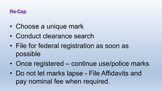 Re-Cap
• Choose a unique mark
• Conduct clearance search
• File for federal registration as soon as
possible
• Once registered – continue use/police marks
• Do not let marks lapse - File Affidavits and
pay nominal fee when required.
 