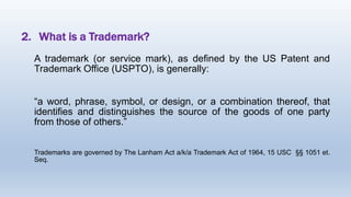 2. What is a Trademark?
A trademark (or service mark), as defined by the US Patent and
Trademark Office (USPTO), is generally:
“a word, phrase, symbol, or design, or a combination thereof, that
identifies and distinguishes the source of the goods of one party
from those of others.”
Trademarks are governed by The Lanham Act a/k/a Trademark Act of 1964, 15 USC §§ 1051 et.
Seq.
 