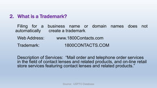 2. What is a Trademark?
Filing for a business name or domain names does not
automatically create a trademark.
Web Address: www.1800Contacts.com
Trademark: 1800CONTACTS.COM
Description of Services: “Mail order and telephone order services
in the field of contact lenses and related products, and on-line retail
store services featuring contact lenses and related products.”
Source: USPTO Database
 