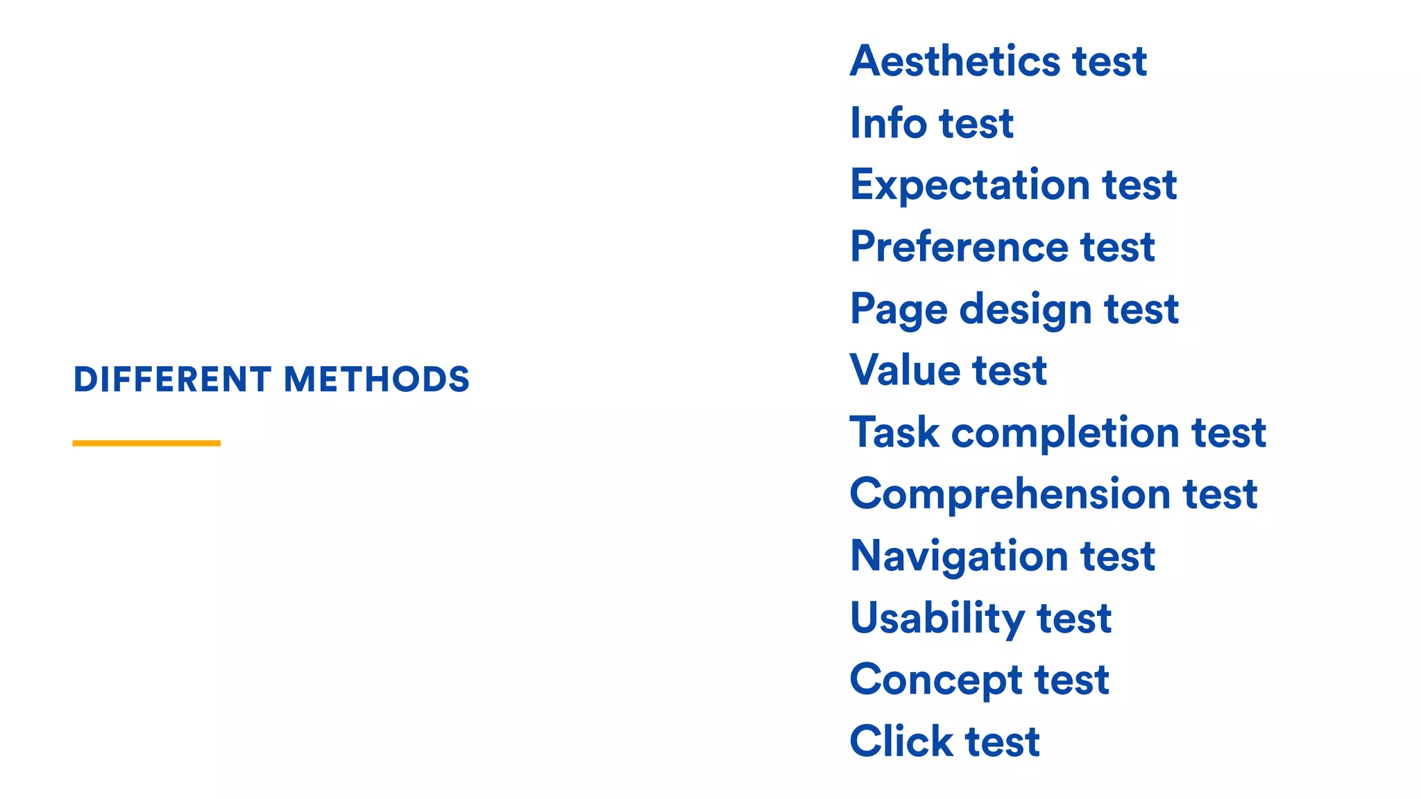 Aesthetics test
Info test
Expectation test
Preference test
Page design test
Value test
Task completion test
Comprehension test
Navigation test
Usability test
Concept test
Click test
DIFFERENT METHODS
 