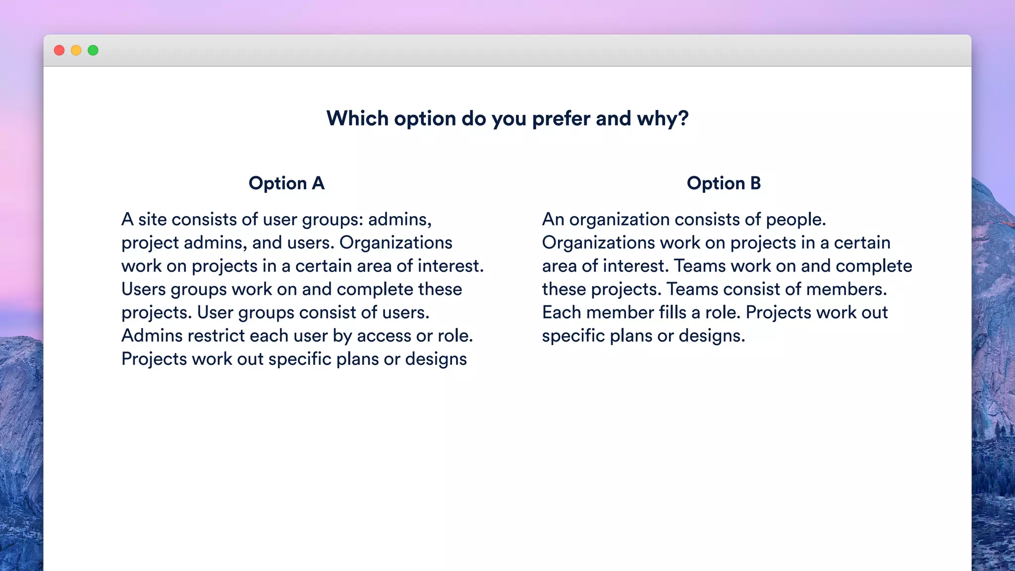 Which option do you prefer and why?
A site consists of user groups: admins,
project admins, and users. Organizations
work on projects in a certain area of interest.
Users groups work on and complete these
projects. User groups consist of users.
Admins restrict each user by access or role.
Projects work out specific plans or designs
An organization consists of people.
Organizations work on projects in a certain
area of interest. Teams work on and complete
these projects. Teams consist of members.
Each member fills a role. Projects work out
specific plans or designs.
Option A Option B
 