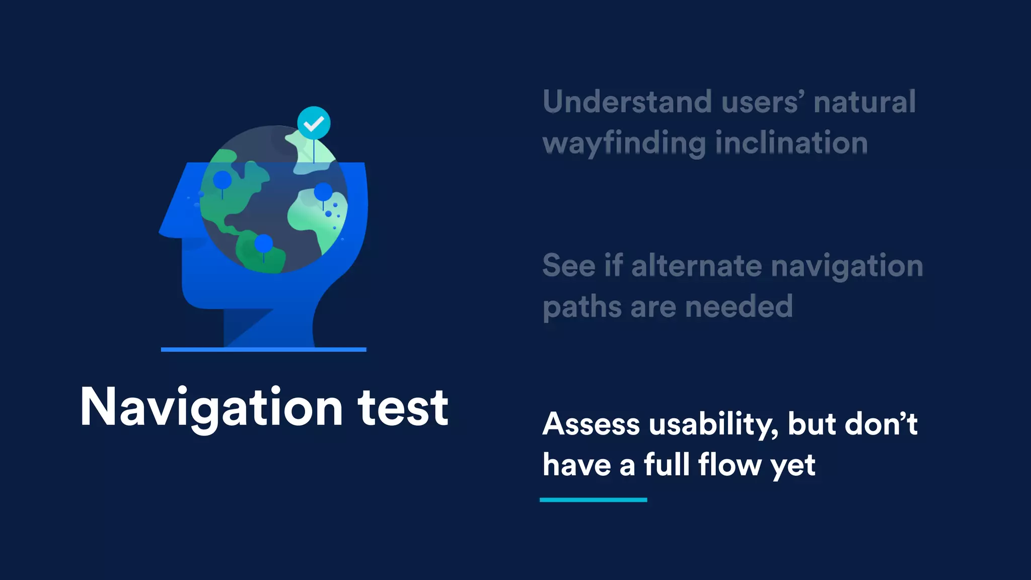 See if alternate navigation
paths are needed
Assess usability, but don’t
have a full flow yet
Understand users’ natural
wayfinding inclination
Navigation test
 