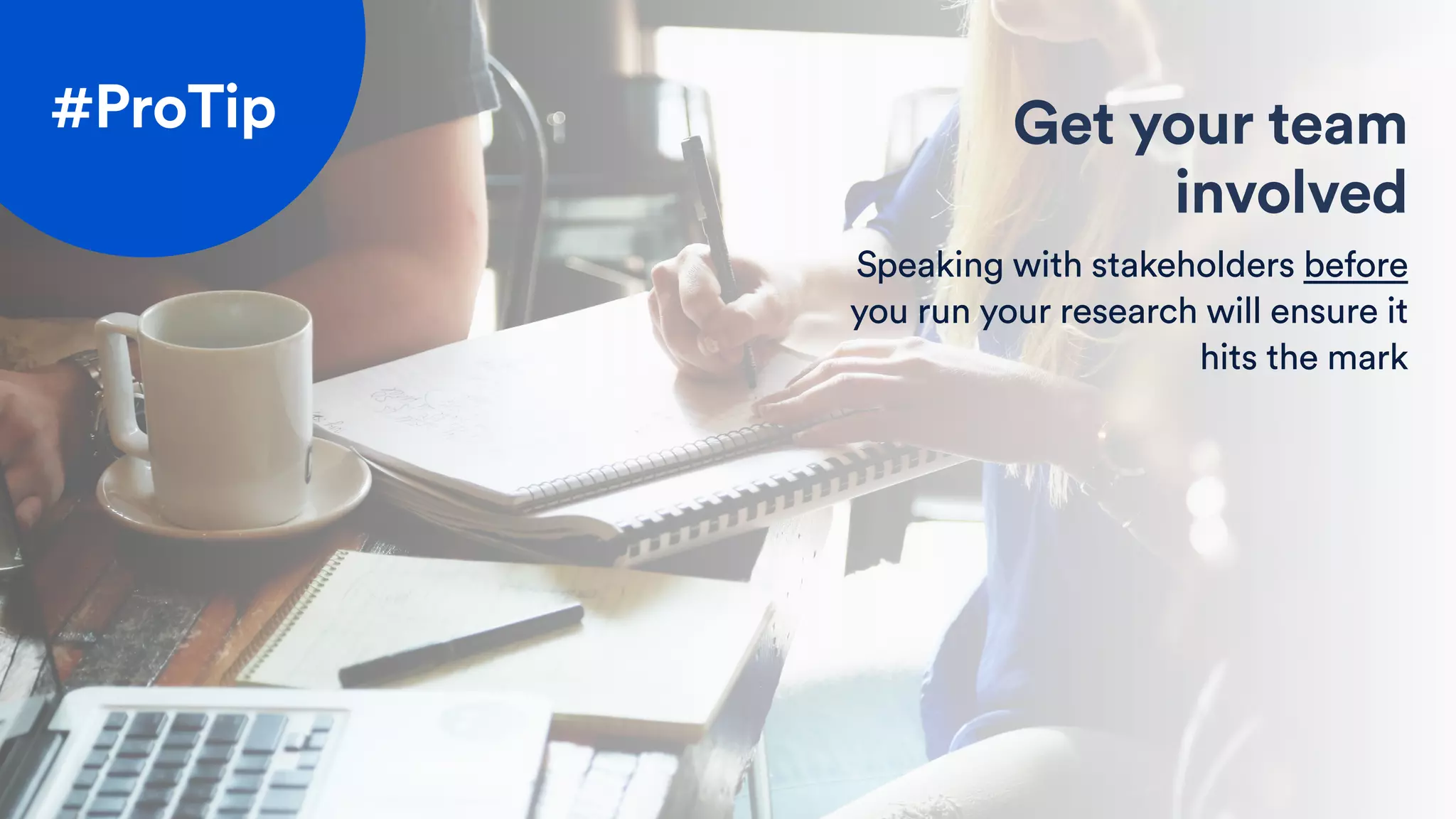 Get your team
involved
Speaking with stakeholders before
you run your research will ensure it
hits the mark
#ProTip
 