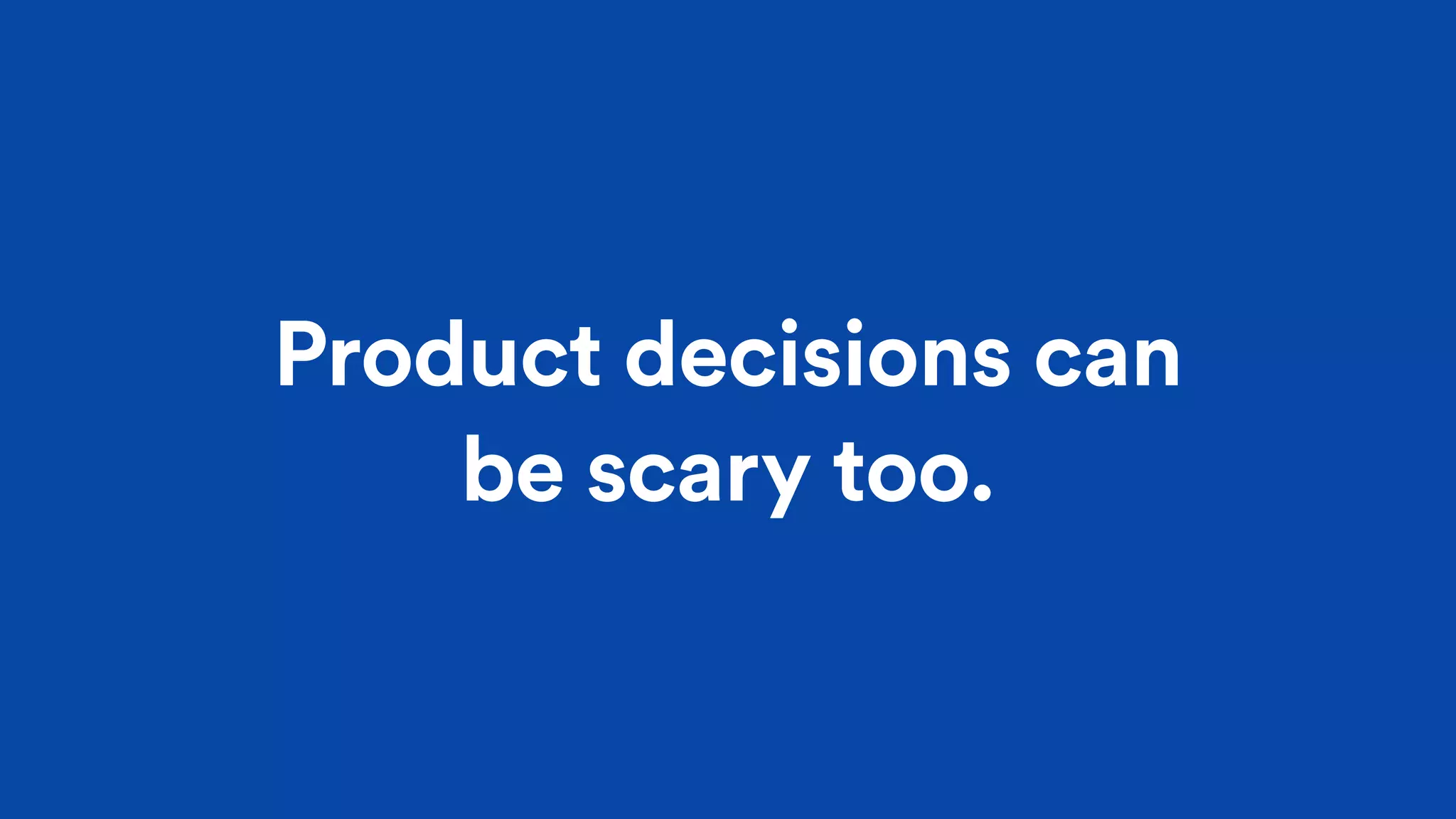 Product decisions can
be scary too.
 