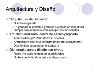 10
Arquitectura y Diseño
z “Arquitectura de Software”
{ Diseño en grande
{ En general, al construir grandes sistemas es más difícil
cumplir propiedades sistémicas que las funcionales
z Arquitectura/diseño: contraste escala/propósito
{ Análisis dice qué debe hacer el sistema
{ Arquitectura dice qué software hacer (reusar/comprar)
{ Diseño dice cómo hacer el software
z Ojo: arquitectura y diseño son tareas
{ Roles (no excluyentes) de especialistas
{ No hay un límite duro entre ambas cosas
 