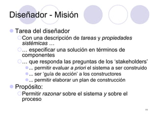 11
Diseñador - Misión
z Tarea del diseñador
{Con una descripción de tareas y propiedades
sistémicas …
{… especificar una solución en términos de
componentes
{… que responda las preguntas de los ‘stakeholders’
z... permitir evaluar a priori el sistema a ser construido
z... ser ‘guía de acción’ a los constructores
z... permitir elaborar un plan de construcción
z Propósito:
{Permitir razonar sobre el sistema y sobre el
proceso
 