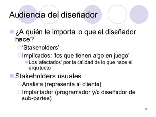 13
Audiencia del diseñador
z¿A quién le importa lo que el diseñador
hace?
{‘Stakeholders’
{Implicados; ‘los que tienen algo en juego’
zLos ‘afectados’ por la calidad de lo que hace el
arquitecto
zStakeholders usuales
{Analista (representa al cliente)
{Implantador (programador y/o diseñador de
sub-partes)
 