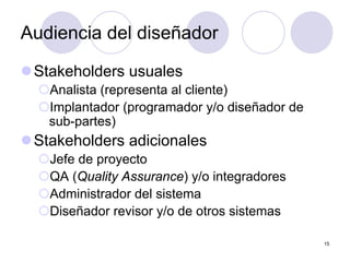 15
Audiencia del diseñador
zStakeholders usuales
{Analista (representa al cliente)
{Implantador (programador y/o diseñador de
sub-partes)
zStakeholders adicionales
{Jefe de proyecto
{QA (Quality Assurance) y/o integradores
{Administrador del sistema
{Diseñador revisor y/o de otros sistemas
 