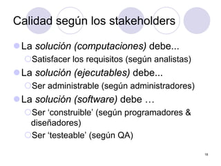 18
Calidad según los stakeholders
zLa solución (computaciones) debe...
{Satisfacer los requisitos (según analistas)
zLa solución (ejecutables) debe...
{Ser administrable (según administradores)
zLa solución (software) debe …
{Ser ‘construible’ (según programadores &
diseñadores)
{Ser ‘testeable’ (según QA)
 