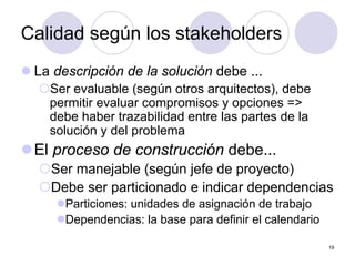 19
Calidad según los stakeholders
z La descripción de la solución debe ...
{Ser evaluable (según otros arquitectos), debe
permitir evaluar compromisos y opciones =>
debe haber trazabilidad entre las partes de la
solución y del problema
zEl proceso de construcción debe...
{Ser manejable (según jefe de proyecto)
{Debe ser particionado e indicar dependencias
zParticiones: unidades de asignación de trabajo
zDependencias: la base para definir el calendario
 