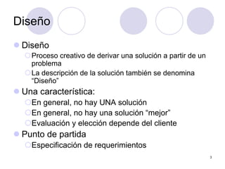 3
Diseño
z Diseño
{Proceso creativo de derivar una solución a partir de un
problema
{La descripción de la solución también se denomina
“Diseño”
z Una característica:
{En general, no hay UNA solución
{En general, no hay una solución “mejor”
{Evaluación y elección depende del cliente
z Punto de partida
{Especificación de requerimientos
 