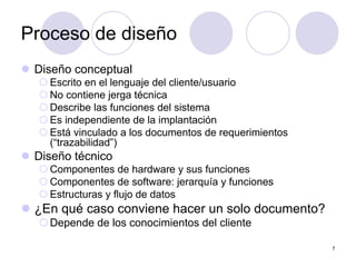 7
Proceso de diseño
z Diseño conceptual
{ Escrito en el lenguaje del cliente/usuario
{ No contiene jerga técnica
{ Describe las funciones del sistema
{ Es independiente de la implantación
{ Está vinculado a los documentos de requerimientos
(“trazabilidad”)
z Diseño técnico
{ Componentes de hardware y sus funciones
{ Componentes de software: jerarquía y funciones
{ Estructuras y flujo de datos
z ¿En qué caso conviene hacer un solo documento?
{Depende de los conocimientos del cliente
 