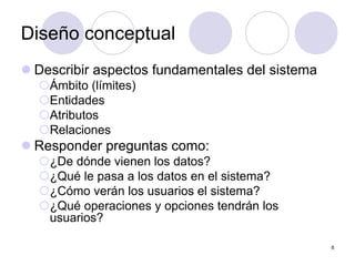 8
Diseño conceptual
z Describir aspectos fundamentales del sistema
{Ámbito (límites)
{Entidades
{Atributos
{Relaciones
z Responder preguntas como:
{¿De dónde vienen los datos?
{¿Qué le pasa a los datos en el sistema?
{¿Cómo verán los usuarios el sistema?
{¿Qué operaciones y opciones tendrán los
usuarios?
 