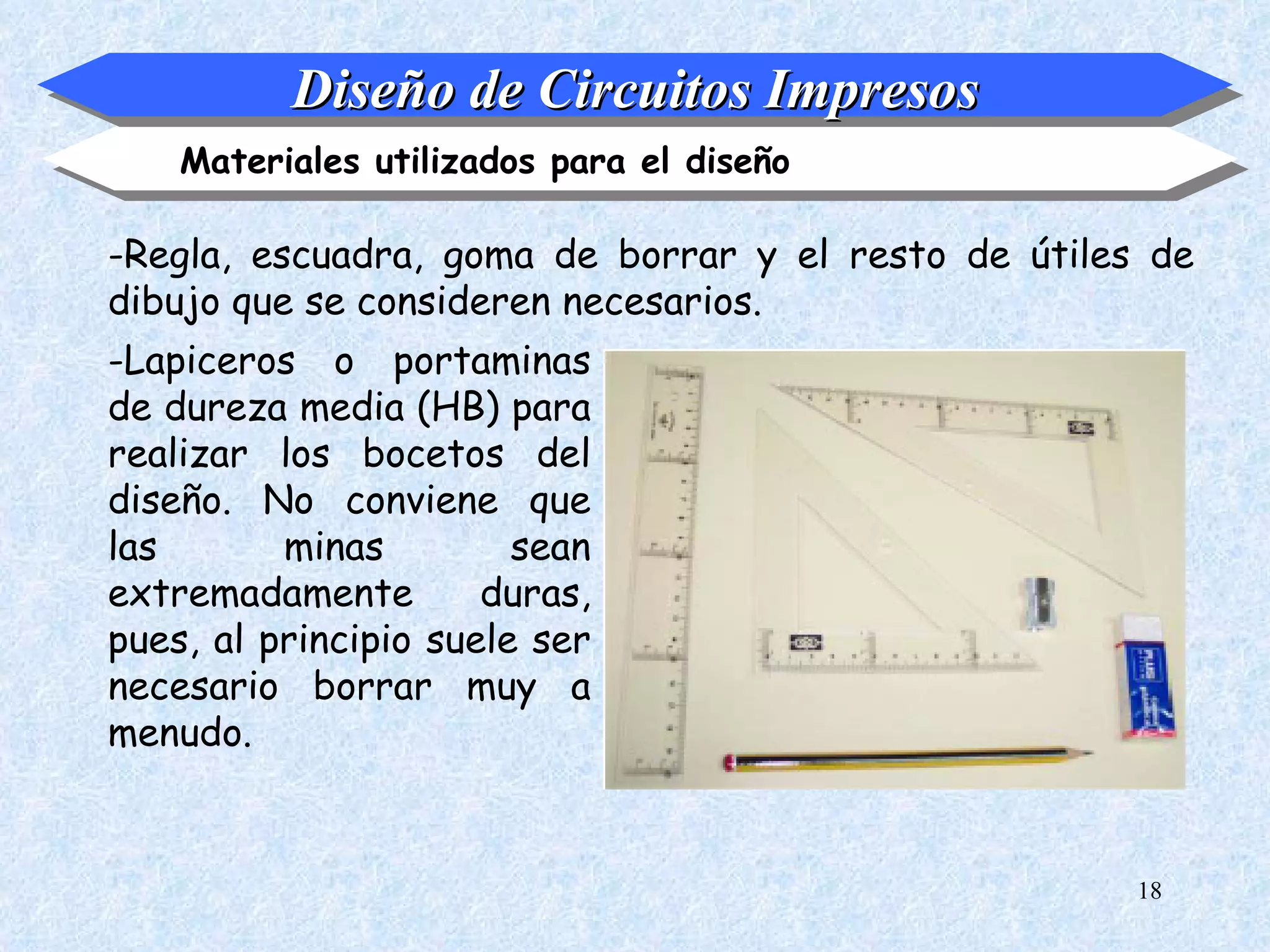 Diseño de Circuitos Impresos
    Materiales utilizados para el diseño

-Regla, escuadra, goma de borrar y el resto de útiles de
dibujo que se consideren necesarios.
-Lapiceros o portaminas
de dureza media (HB) para
realizar los bocetos del
diseño. No conviene que
las       minas         sean
extremadamente        duras,
pues, al principio suele ser
necesario borrar muy a
menudo.


                                                     18
 