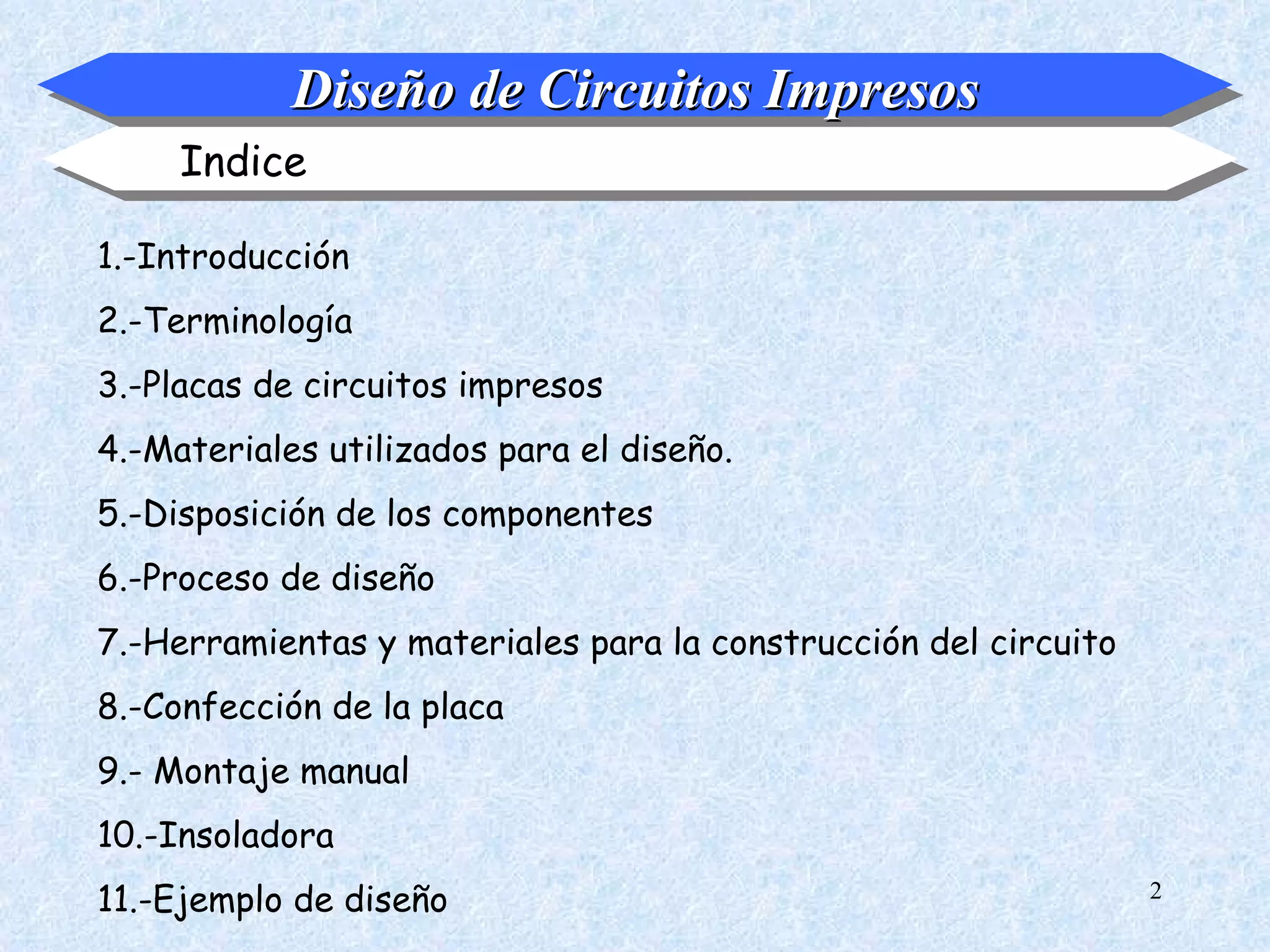 Diseño de Circuitos Impresos
     Indice

1.-Introducción
2.-Terminología
3.-Placas de circuitos impresos
4.-Materiales utilizados para el diseño.
5.-Disposición de los componentes
6.-Proceso de diseño
7.-Herramientas y materiales para la construcción del circuito
8.-Confección de la placa
9.- Montaje manual
10.-Insoladora
11.-Ejemplo de diseño                                            2
 