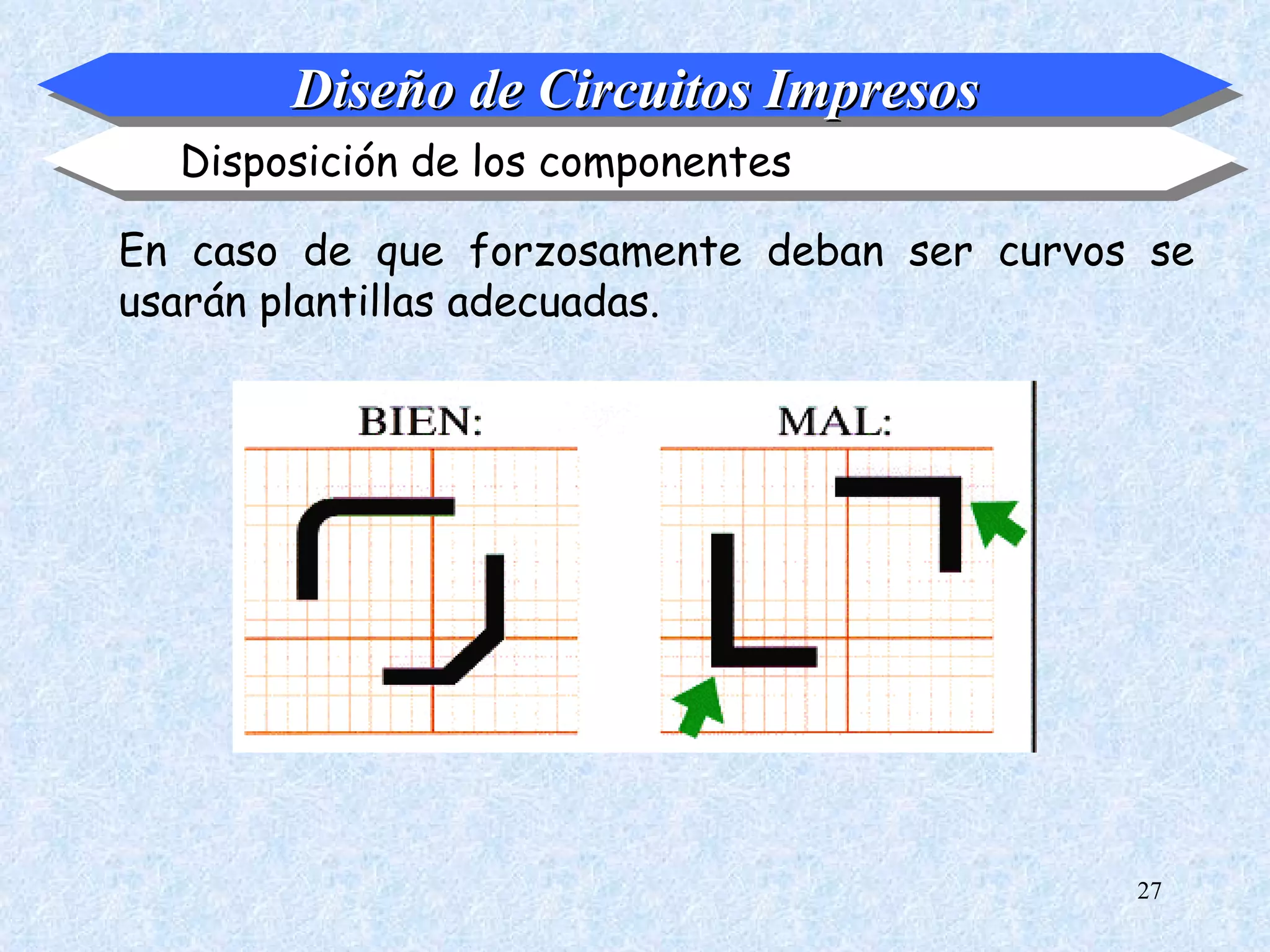 Diseño de Circuitos Impresos
  Disposición de los componentes

En caso de que forzosamente deban ser curvos se
usarán plantillas adecuadas.




                                            27
 