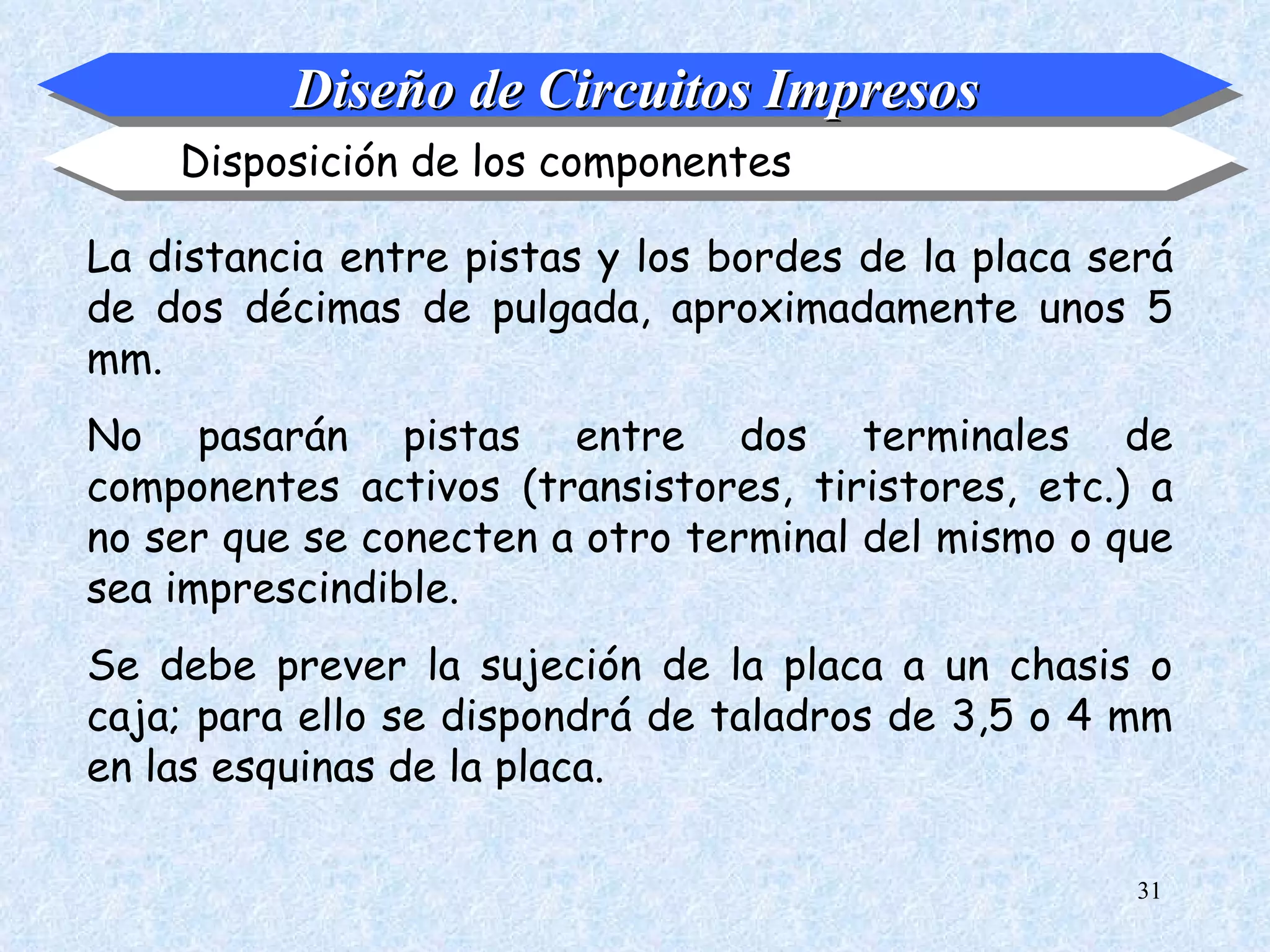 Diseño de Circuitos Impresos
    Disposición de los componentes

La distancia entre pistas y los bordes de la placa será
de dos décimas de pulgada, aproximadamente unos 5
mm.
No pasarán pistas entre dos terminales de
componentes activos (transistores, tiristores, etc.) a
no ser que se conecten a otro terminal del mismo o que
sea imprescindible.
Se debe prever la sujeción de la placa a un chasis o
caja; para ello se dispondrá de taladros de 3,5 o 4 mm
en las esquinas de la placa.

                                                     31
 