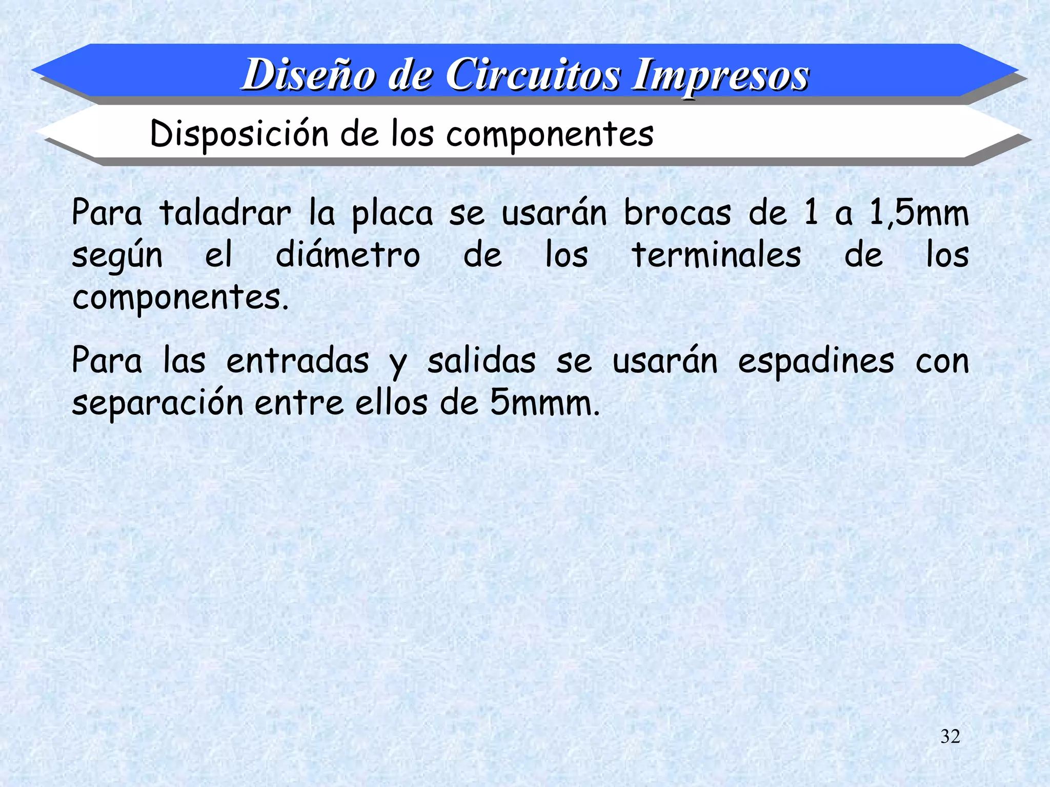 Diseño de Circuitos Impresos
    Disposición de los componentes

Para taladrar la placa se usarán brocas de 1 a 1,5mm
según el diámetro de los terminales de los
componentes.
Para las entradas y salidas se usarán espadines con
separación entre ellos de 5mmm.




                                                  32
 