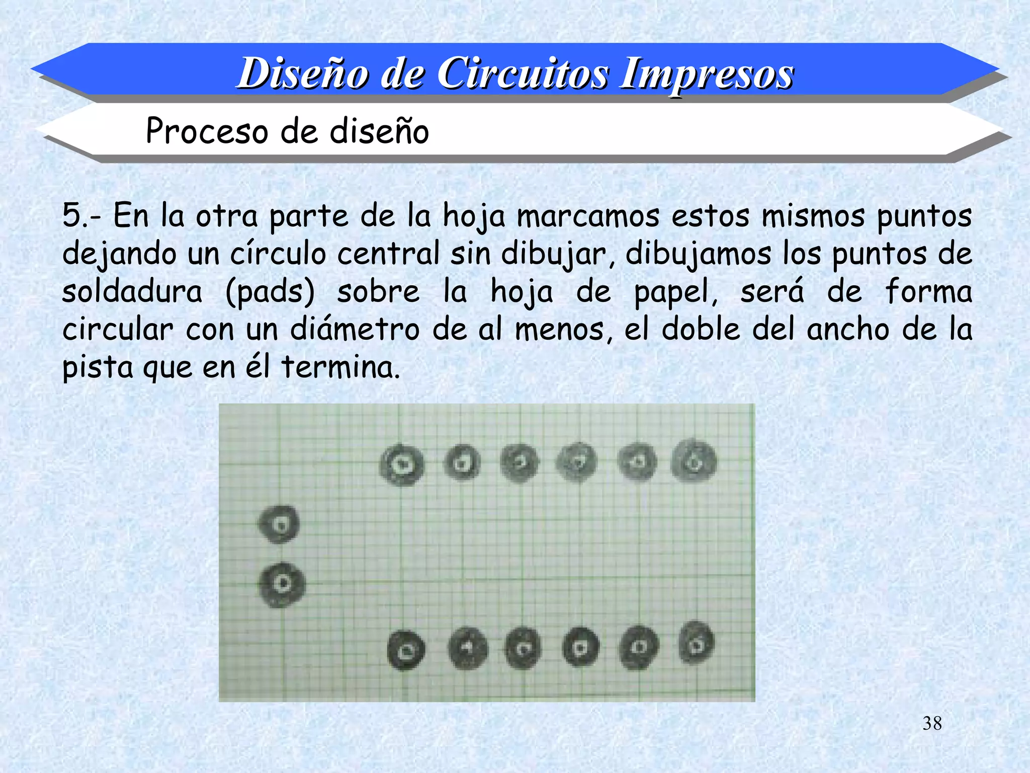 Diseño de Circuitos Impresos
     Proceso de diseño

5.- En la otra parte de la hoja marcamos estos mismos puntos
dejando un círculo central sin dibujar, dibujamos los puntos de
soldadura (pads) sobre la hoja de papel, será de forma
circular con un diámetro de al menos, el doble del ancho de la
pista que en él termina.




                                                           38
 