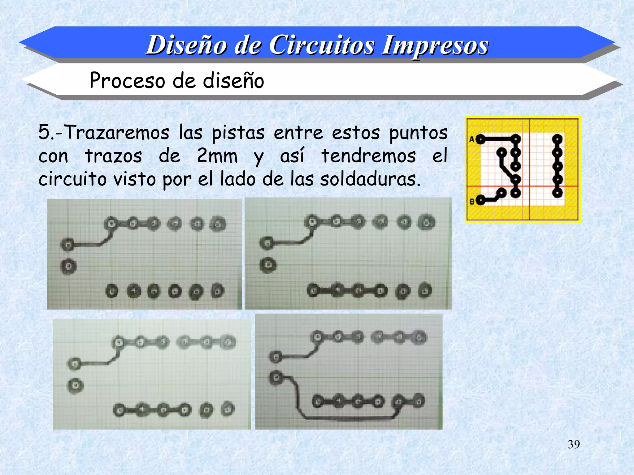 Diseño de Circuitos Impresos
     Proceso de diseño

5.-Trazaremos las pistas entre estos puntos
con trazos de 2mm y así tendremos el
circuito visto por el lado de las soldaduras.




                                                39
 