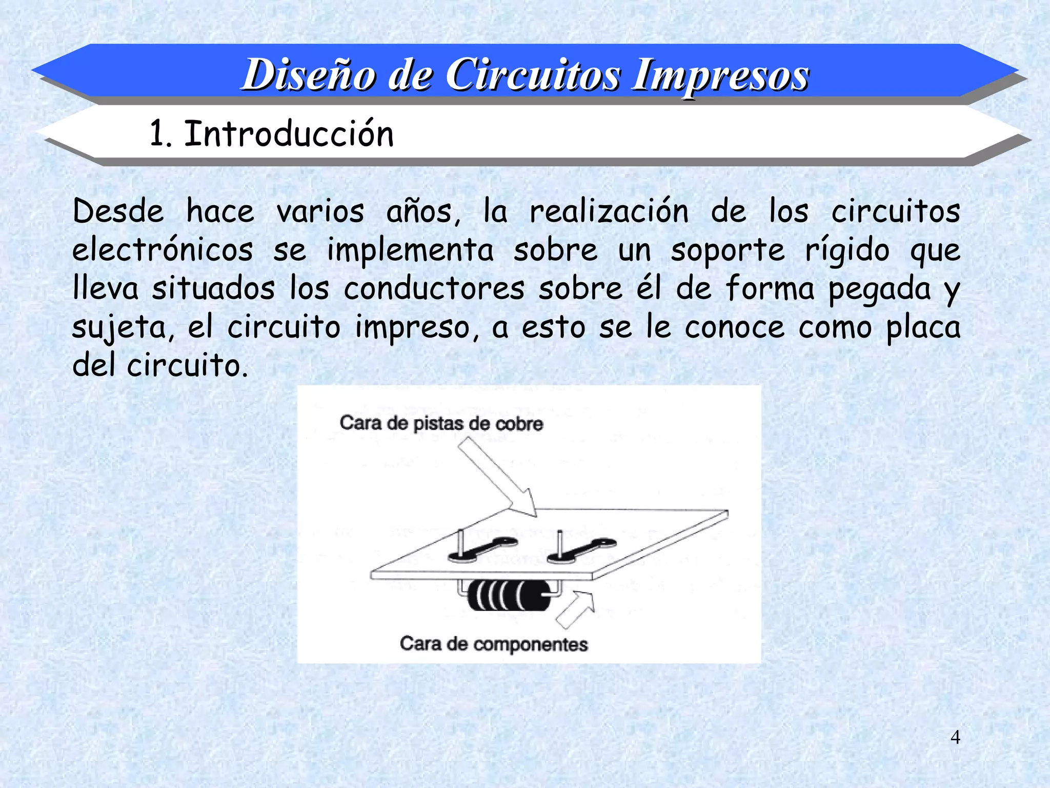 Diseño de Circuitos Impresos
     1. Introducción

Desde hace varios años, la realización de los circuitos
electrónicos se implementa sobre un soporte rígido que
lleva situados los conductores sobre él de forma pegada y
sujeta, el circuito impreso, a esto se le conoce como placa
del circuito.




                                                          4
 
