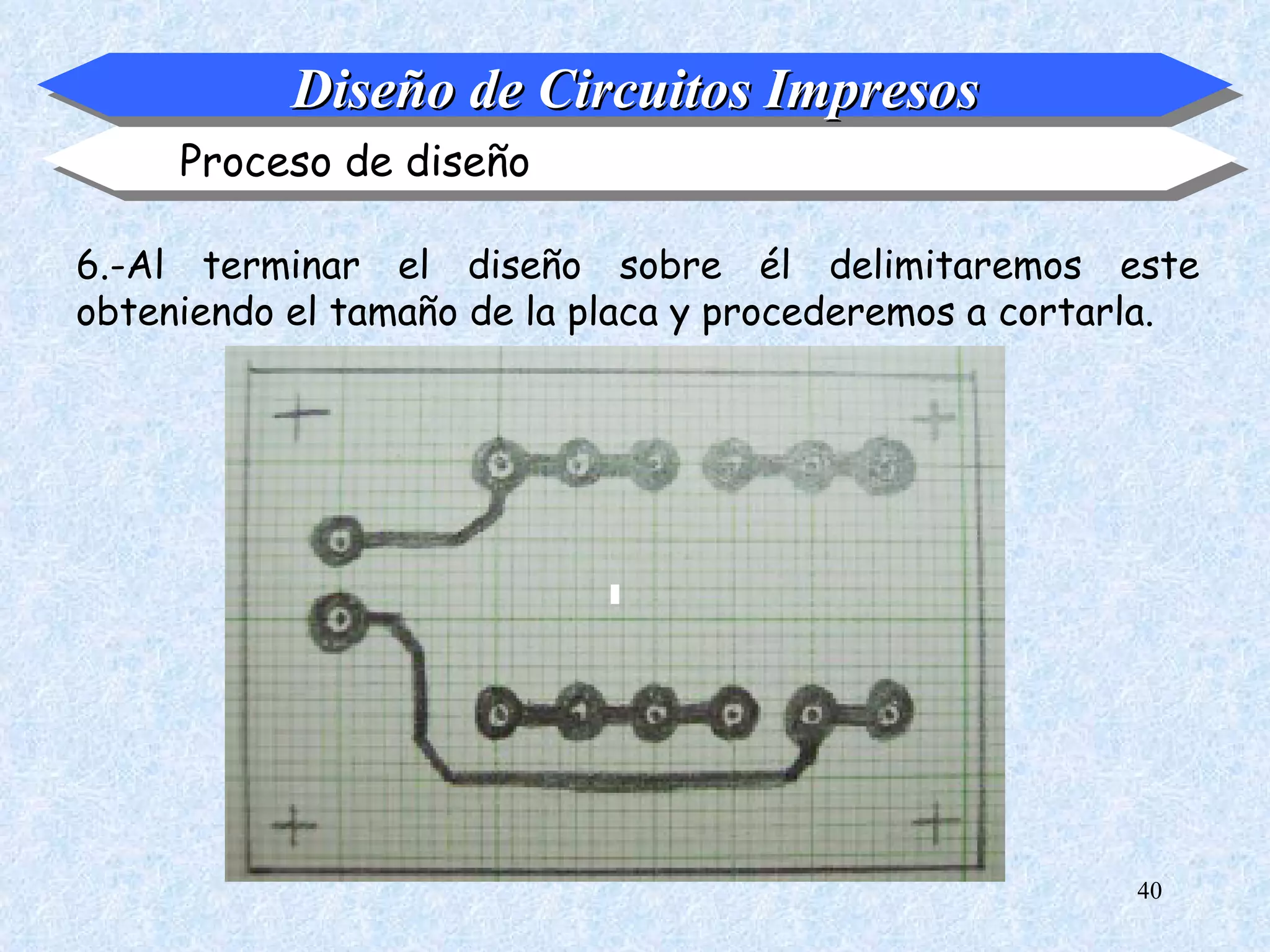 Diseño de Circuitos Impresos
     Proceso de diseño

6.-Al terminar el diseño sobre él delimitaremos este
obteniendo el tamaño de la placa y procederemos a cortarla.




                                                       40
 