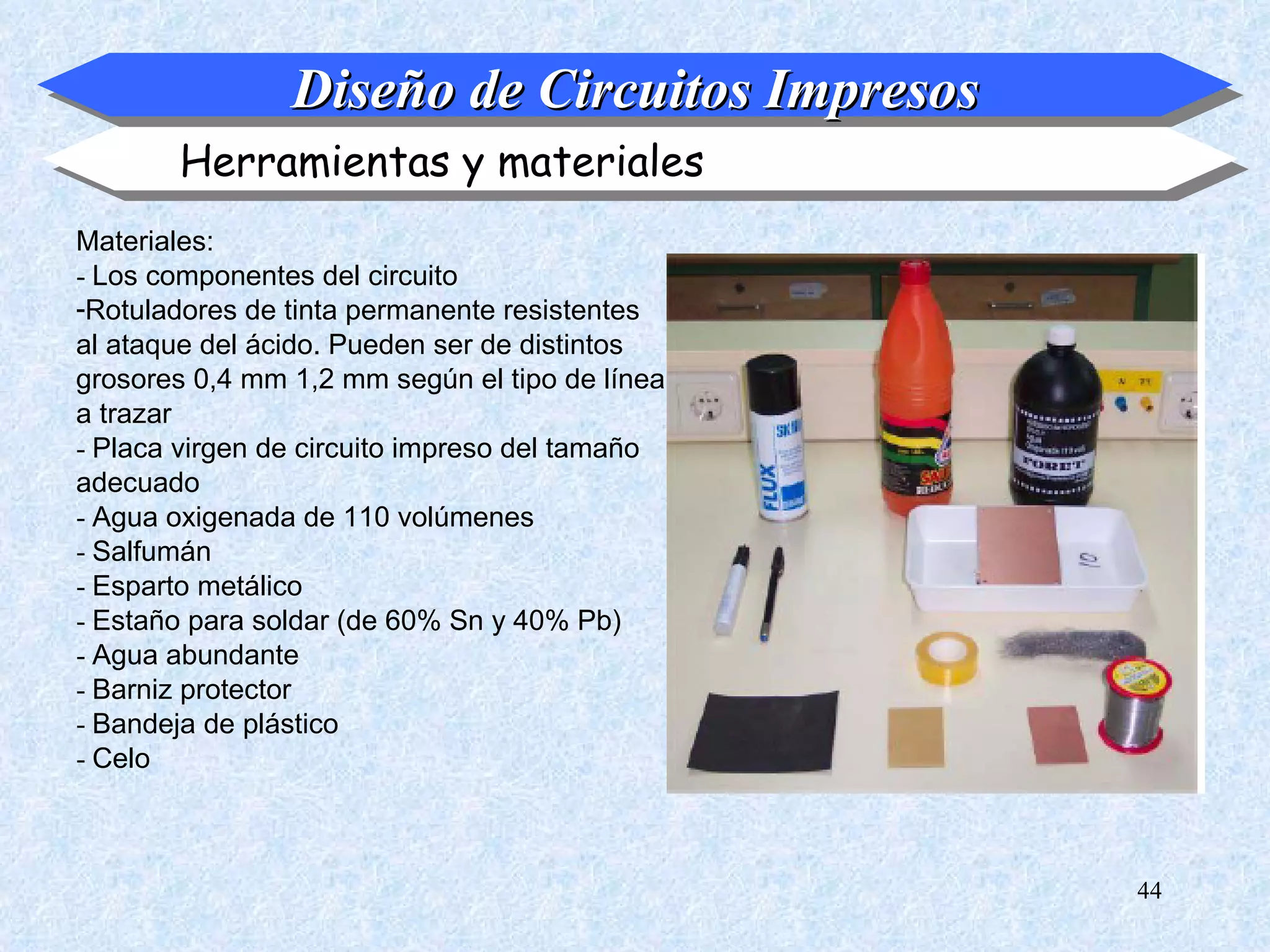 Diseño de Circuitos Impresos
       Herramientas y materiales
Materiales:
- Los componentes del circuito
-Rotuladores de tinta permanente resistentes
al ataque del ácido. Pueden ser de distintos
grosores 0,4 mm 1,2 mm según el tipo de línea
a trazar
- Placa virgen de circuito impreso del tamaño
adecuado
- Agua oxigenada de 110 volúmenes
- Salfumán
- Esparto metálico
- Estaño para soldar (de 60% Sn y 40% Pb)
- Agua abundante
- Barniz protector
- Bandeja de plástico
- Celo



                                                44
 