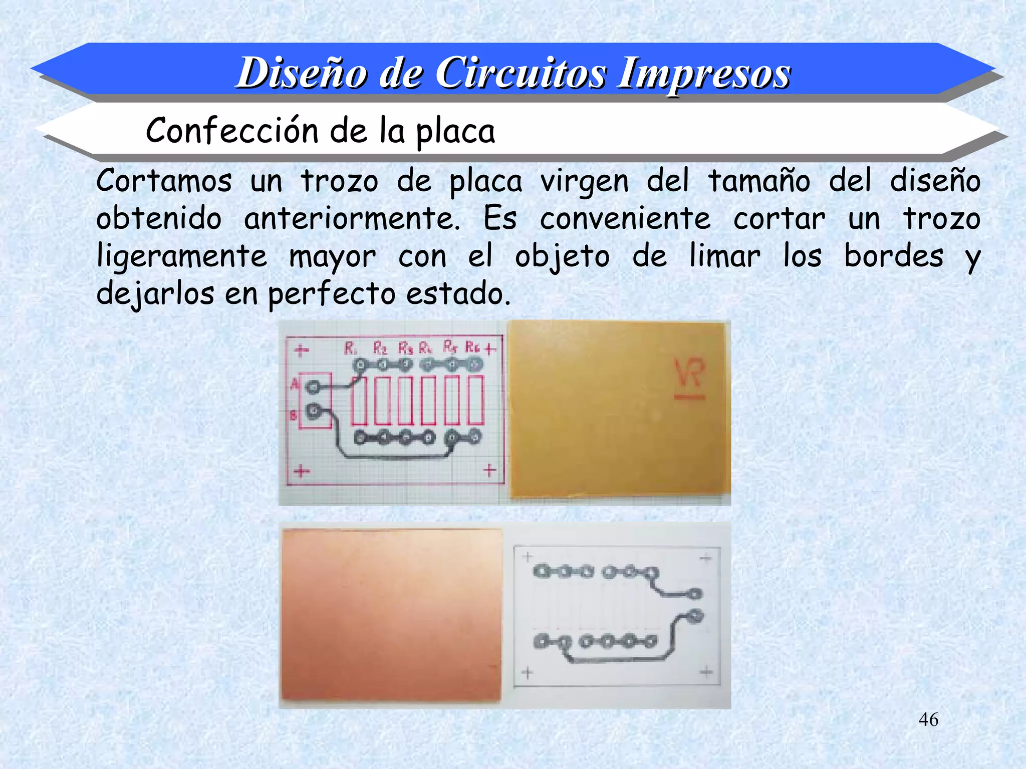 Diseño de Circuitos Impresos
   Confección de la placa
Cortamos un trozo de placa virgen del tamaño del diseño
obtenido anteriormente. Es conveniente cortar un trozo
ligeramente mayor con el objeto de limar los bordes y
dejarlos en perfecto estado.




                                                   46
 