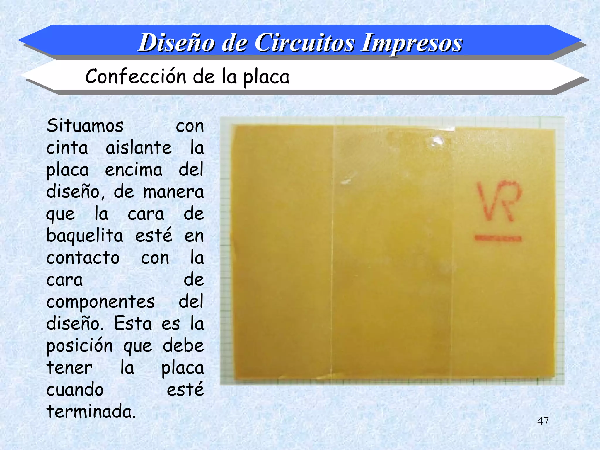 Diseño de Circuitos Impresos
    Confección de la placa

Situamos       con
cinta aislante la
placa encima del
diseño, de manera
que la cara de
baquelita esté en
contacto con la
cara            de
componentes del
diseño. Esta es la
posición que debe
tener la placa
cuando        esté
terminada.                               47
 