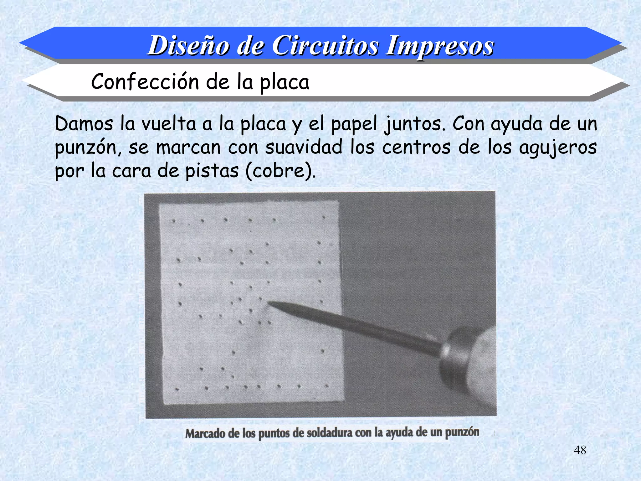 Diseño de Circuitos Impresos
    Confección de la placa
Damos la vuelta a la placa y el papel juntos. Con ayuda de un
punzón, se marcan con suavidad los centros de los agujeros
por la cara de pistas (cobre).




                                                          48
 
