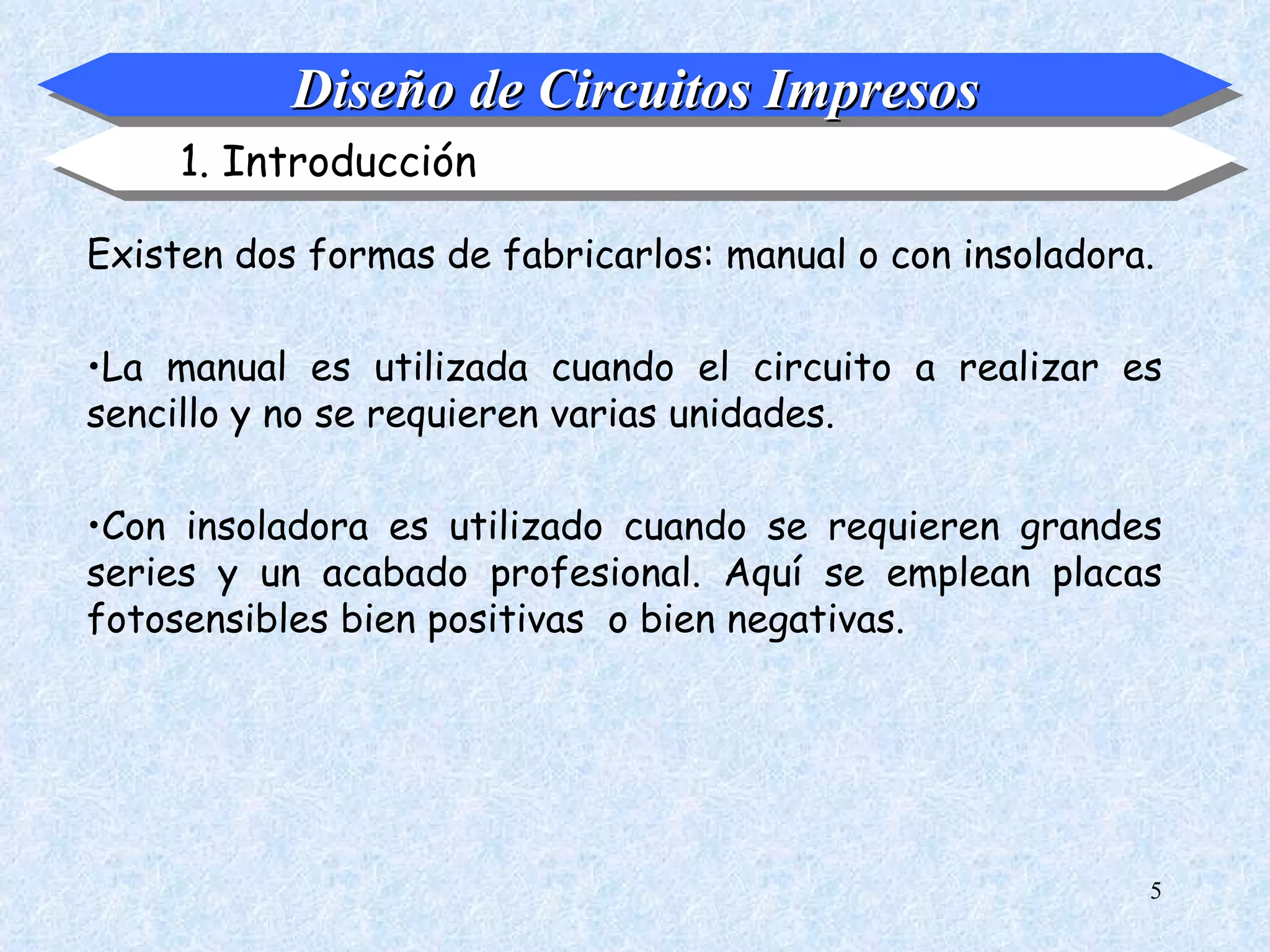 Diseño de Circuitos Impresos
     1. Introducción

Existen dos formas de fabricarlos: manual o con insoladora.

•La manual es utilizada cuando el circuito a realizar es
sencillo y no se requieren varias unidades.

•Con insoladora es utilizado cuando se requieren grandes
series y un acabado profesional. Aquí se emplean placas
fotosensibles bien positivas o bien negativas.




                                                          5
 