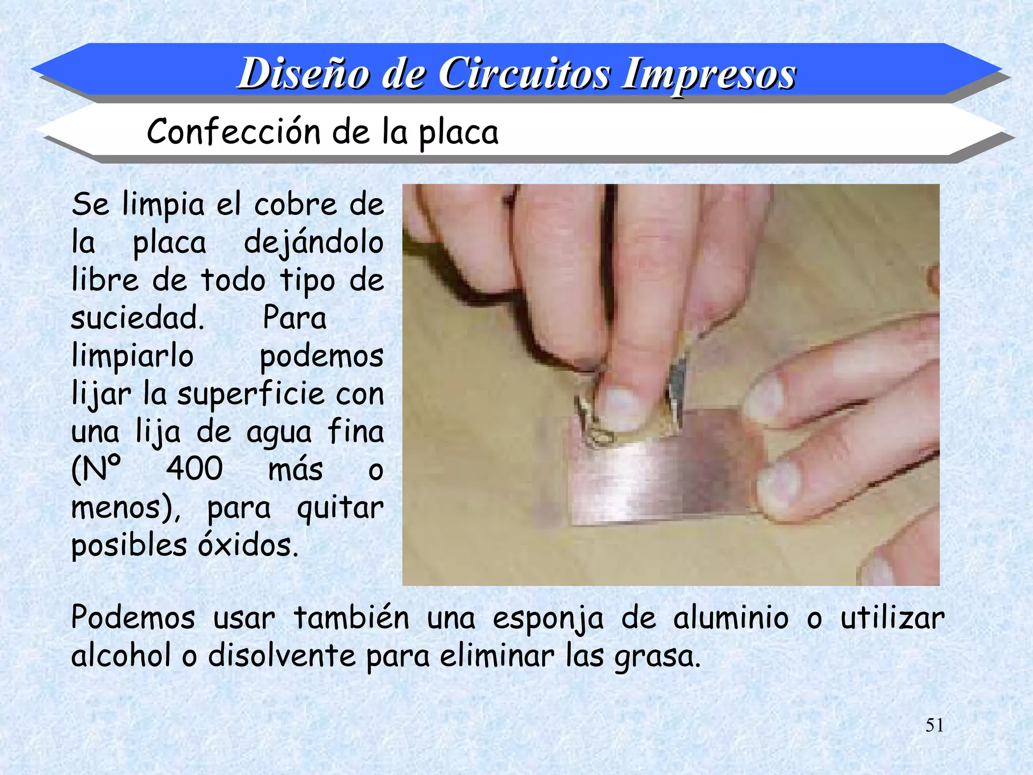 Diseño de Circuitos Impresos
     Confección de la placa

Se limpia el cobre de
la placa dejándolo
libre de todo tipo de
suciedad.     Para
limpiarlo     podemos
lijar la superficie con
una lija de agua fina
(Nº 400 más o
menos), para quitar
posibles óxidos.

Podemos usar también una esponja de aluminio o utilizar
alcohol o disolvente para eliminar las grasa.

                                                     51
 