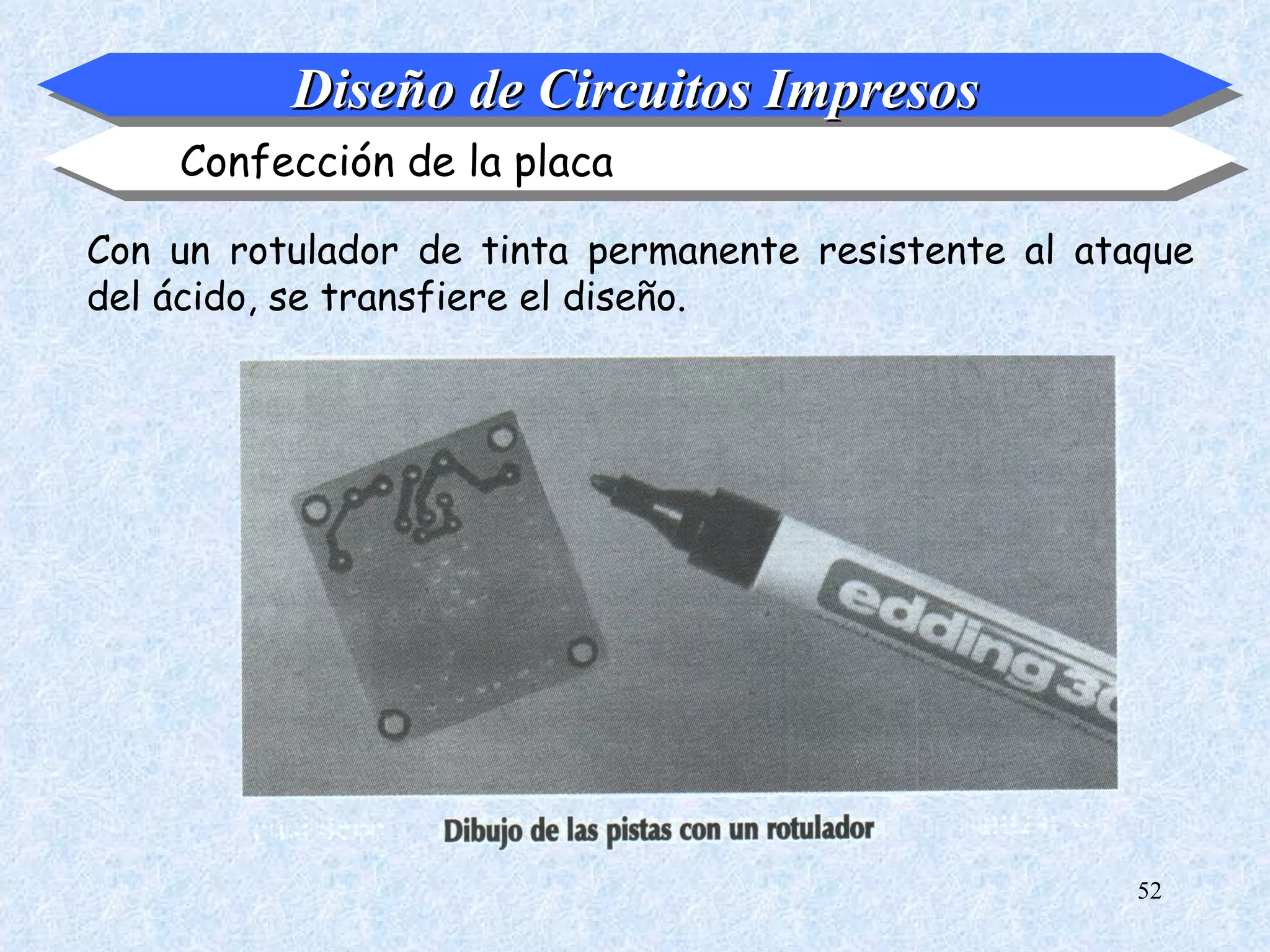 Diseño de Circuitos Impresos
    Confección de la placa

Con un rotulador de tinta permanente resistente al ataque
del ácido, se transfiere el diseño.




                                                      52
 