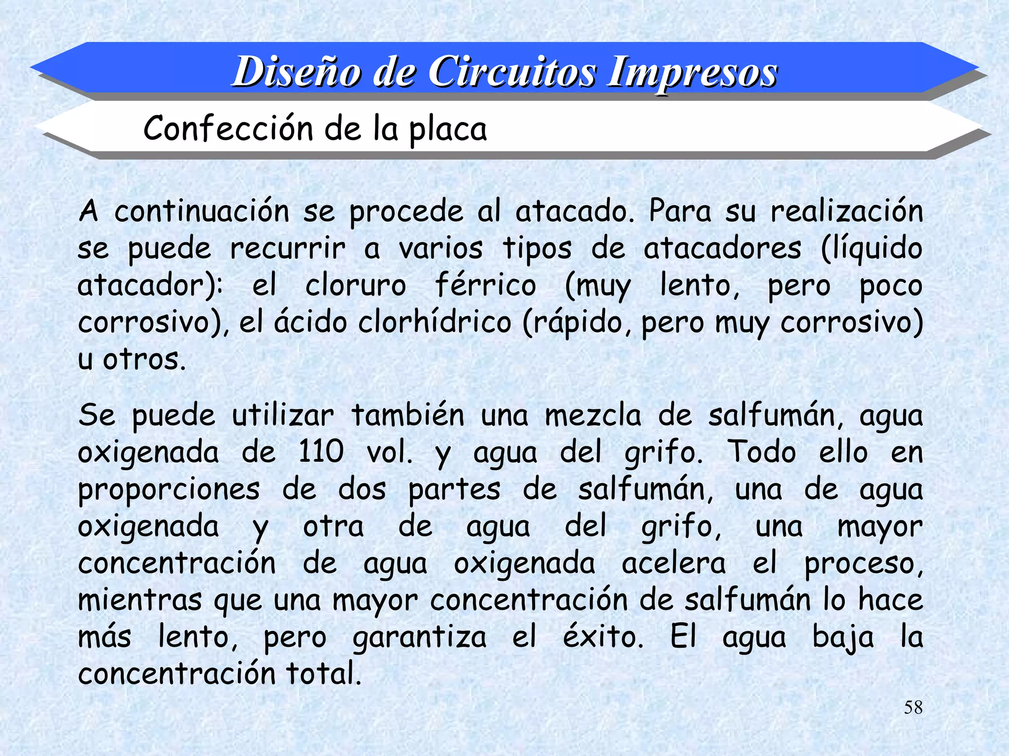 Diseño de Circuitos Impresos
    Confección de la placa

A continuación se procede al atacado. Para su realización
se puede recurrir a varios tipos de atacadores (líquido
atacador): el cloruro férrico (muy lento, pero poco
corrosivo), el ácido clorhídrico (rápido, pero muy corrosivo)
u otros.
Se puede utilizar también una mezcla de salfumán, agua
oxigenada de 110 vol. y agua del grifo. Todo ello en
proporciones de dos partes de salfumán, una de agua
oxigenada y otra de agua del grifo, una mayor
concentración de agua oxigenada acelera el proceso,
mientras que una mayor concentración de salfumán lo hace
más lento, pero garantiza el éxito. El agua baja la
concentración total.
                                                           58
 