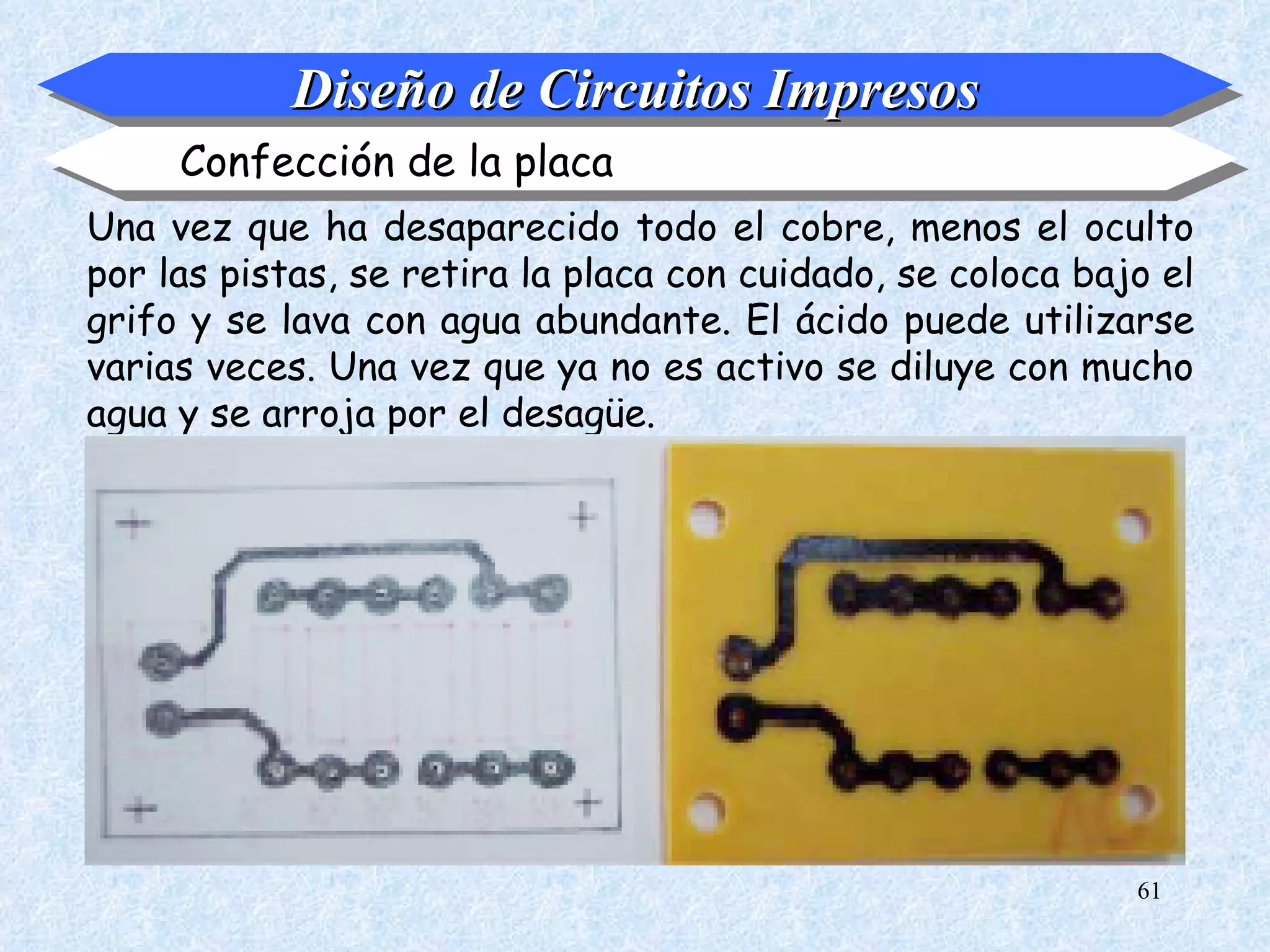 Diseño de Circuitos Impresos
     Confección de la placa
Una vez que ha desaparecido todo el cobre, menos el oculto
por las pistas, se retira la placa con cuidado, se coloca bajo el
grifo y se lava con agua abundante. El ácido puede utilizarse
varias veces. Una vez que ya no es activo se diluye con mucho
agua y se arroja por el desagüe.




                                                             61
 