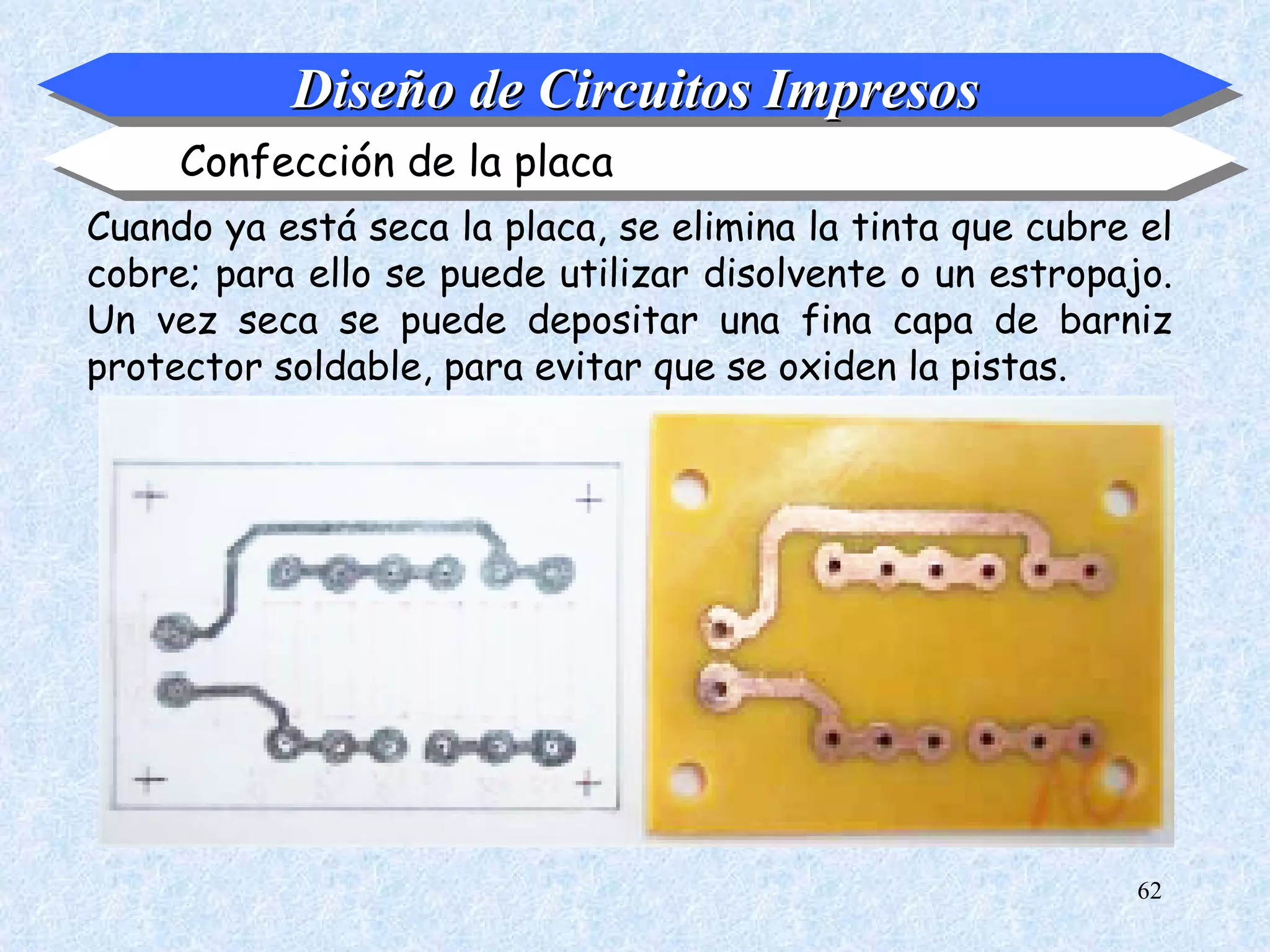 Diseño de Circuitos Impresos
     Confección de la placa
Cuando ya está seca la placa, se elimina la tinta que cubre el
cobre; para ello se puede utilizar disolvente o un estropajo.
Un vez seca se puede depositar una fina capa de barniz
protector soldable, para evitar que se oxiden la pistas.




                                                           62
 
