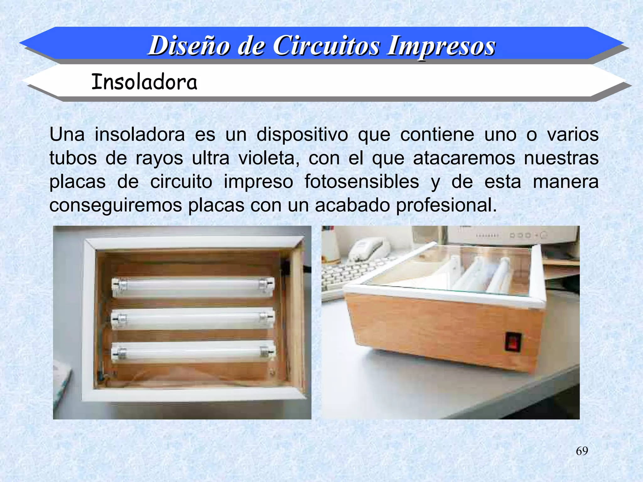 Diseño de Circuitos Impresos
    Insoladora

Una insoladora es un dispositivo que contiene uno o varios
tubos de rayos ultra violeta, con el que atacaremos nuestras
placas de circuito impreso fotosensibles y de esta manera
conseguiremos placas con un acabado profesional.




                                                         69
 
