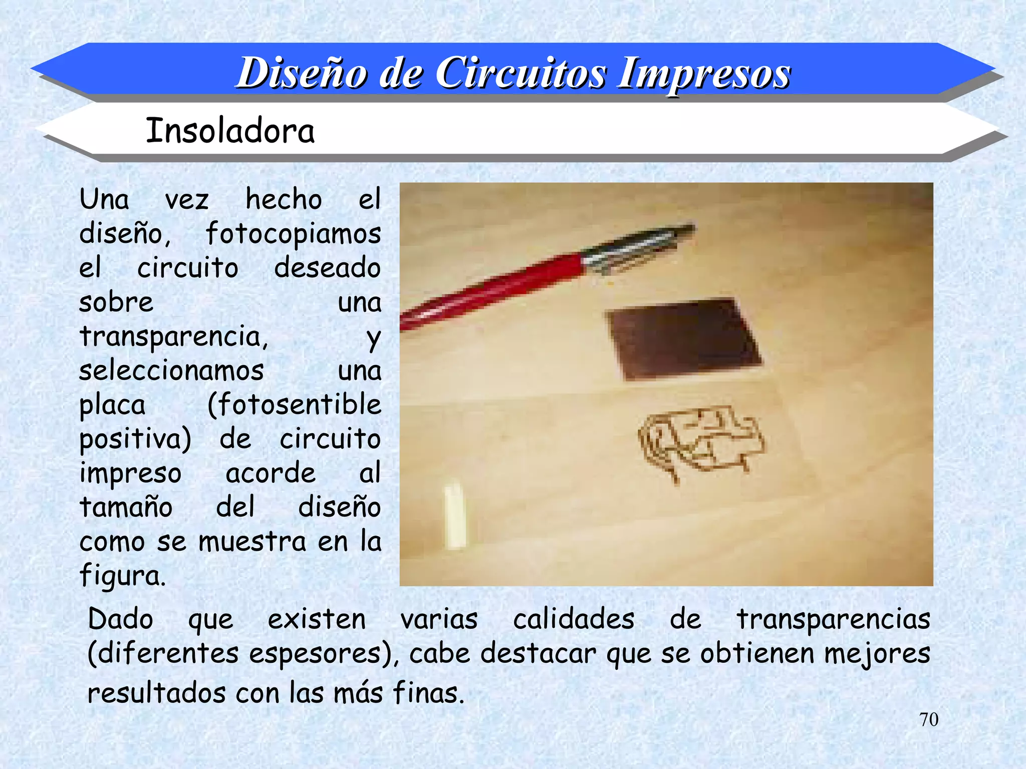 Diseño de Circuitos Impresos
     Insoladora
Una vez hecho el
diseño, fotocopiamos
el circuito deseado
sobre               una
transparencia,        y
seleccionamos       una
placa     (fotosentible
positiva) de circuito
impreso     acorde   al
tamaño del diseño
como se muestra en la
figura.
Dado que existen varias calidades de transparencias
(diferentes espesores), cabe destacar que se obtienen mejores
resultados con las más finas.
                                                            70
 