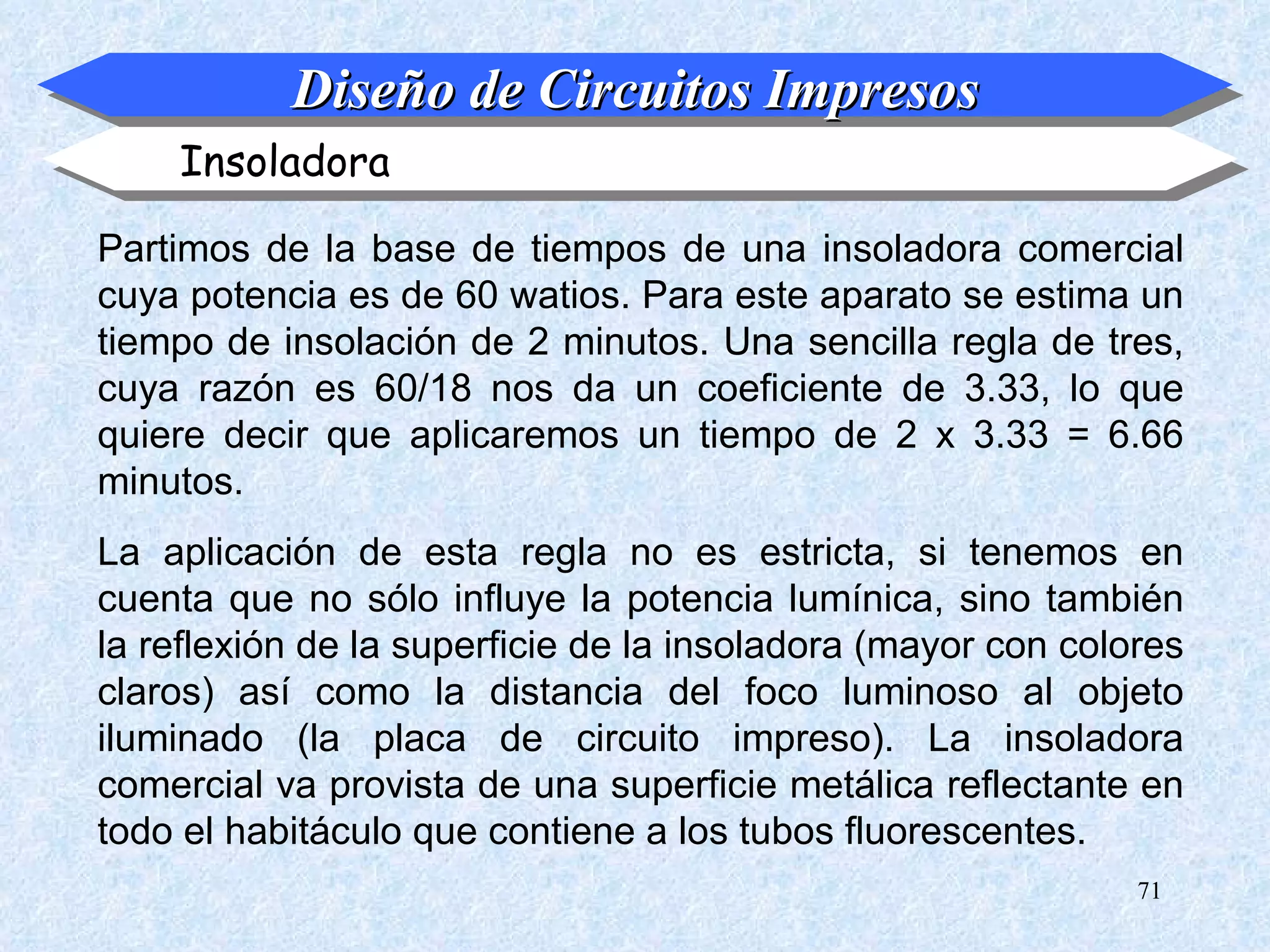 Diseño de Circuitos Impresos
    Insoladora

Partimos de la base de tiempos de una insoladora comercial
cuya potencia es de 60 watios. Para este aparato se estima un
tiempo de insolación de 2 minutos. Una sencilla regla de tres,
cuya razón es 60/18 nos da un coeficiente de 3.33, lo que
quiere decir que aplicaremos un tiempo de 2 x 3.33 = 6.66
minutos.
La aplicación de esta regla no es estricta, si tenemos en
cuenta que no sólo influye la potencia lumínica, sino también
la reflexión de la superficie de la insoladora (mayor con colores
claros) así como la distancia del foco luminoso al objeto
iluminado (la placa de circuito impreso). La insoladora
comercial va provista de una superficie metálica reflectante en
todo el habitáculo que contiene a los tubos fluorescentes.
                                                              71
 