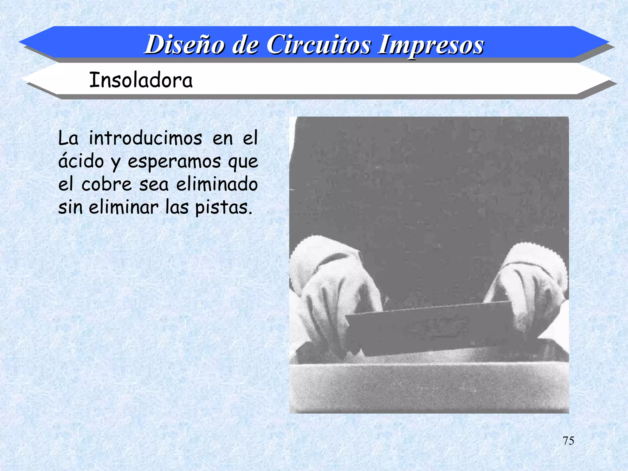 Diseño de Circuitos Impresos
   Insoladora

La introducimos en el
ácido y esperamos que
el cobre sea eliminado
sin eliminar las pistas.




                                         75
 