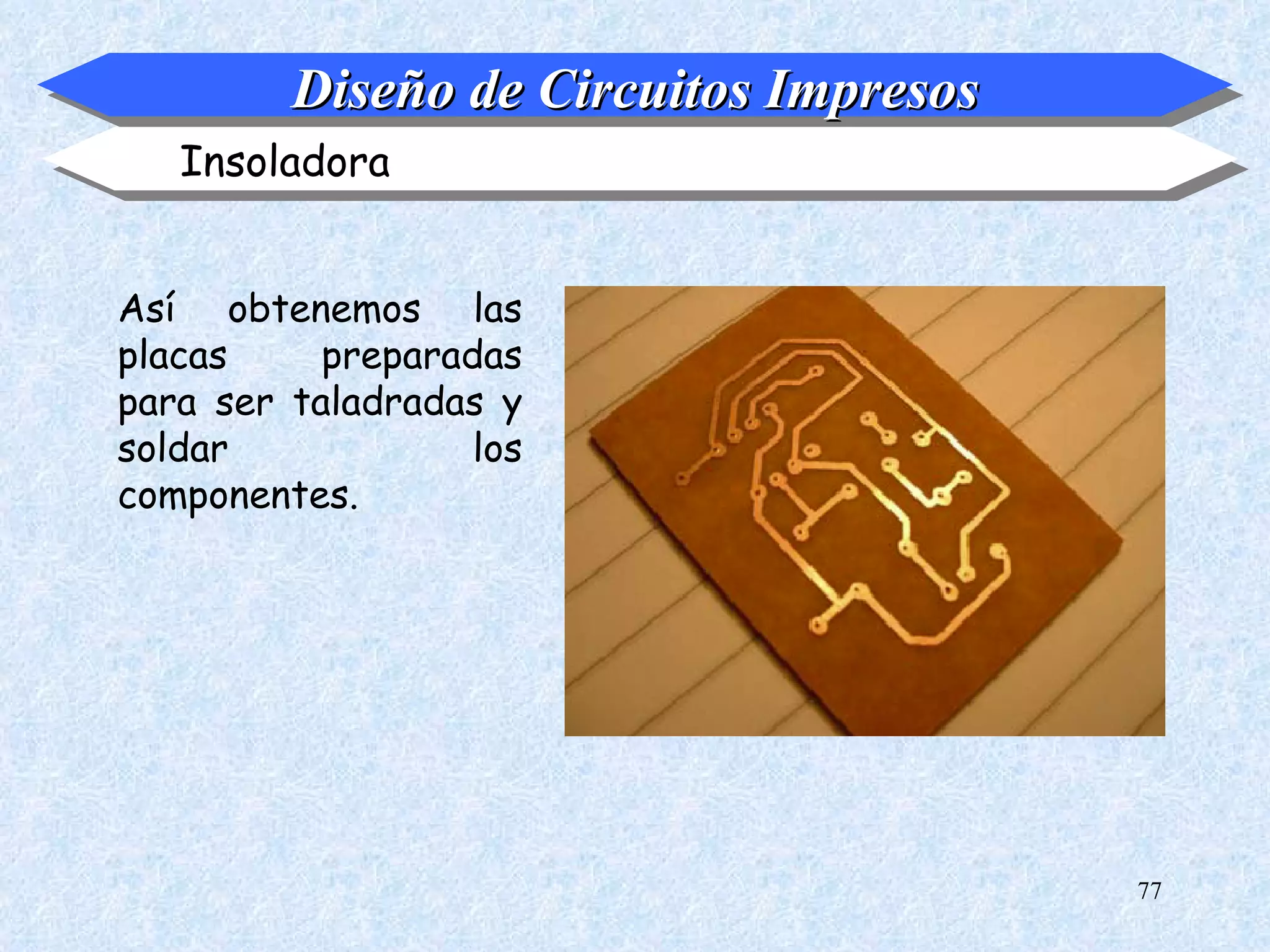 Diseño de Circuitos Impresos
   Insoladora


Así obtenemos las
placas     preparadas
para ser taladradas y
soldar             los
componentes.




                                        77
 