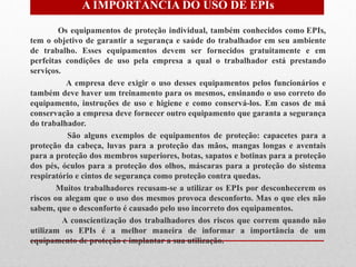 A IMPORTÂNCIA DO USO DE EPIs

        Os equipamentos de proteção individual, também conhecidos como EPIs,
tem o objetivo de garantir a segurança e saúde do trabalhador em seu ambiente
de trabalho. Esses equipamentos devem ser fornecidos gratuitamente e em
perfeitas condições de uso pela empresa a qual o trabalhador está prestando
serviços.
           A empresa deve exigir o uso desses equipamentos pelos funcionários e
também deve haver um treinamento para os mesmos, ensinando o uso correto do
equipamento, instruções de uso e higiene e como conservá-los. Em casos de má
conservação a empresa deve fornecer outro equipamento que garanta a segurança
do trabalhador.
           São alguns exemplos de equipamentos de proteção: capacetes para a
proteção da cabeça, luvas para a proteção das mãos, mangas longas e aventais
para a proteção dos membros superiores, botas, sapatos e botinas para a proteção
dos pés, óculos para a proteção dos olhos, máscaras para a proteção do sistema
respiratório e cintos de segurança como proteção contra quedas.
        Muitos trabalhadores recusam-se a utilizar os EPIs por desconhecerem os
riscos ou alegam que o uso dos mesmos provoca desconforto. Mas o que eles não
sabem, que o desconforto é causado pelo uso incorreto dos equipamentos.
          A conscientização dos trabalhadores dos riscos que correm quando não
utilizam os EPIs é a melhor maneira de informar a importância de um
equipamento de proteção e implantar a sua utilização.
 