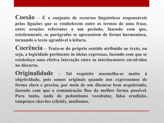 Coesão      – É o conjunto de recursos linguísticos responsáveis
pelas ligações que se estabelecem entre os termos de uma frase,
entre orações referentes a um período, fazendo com que,
esteticamente, os parágrafos se apresentem de forma harmoniosa,
tornando o texto agradável à leitura.
Coerência – Trata-se do próprio sentido atribuído ao texto, ou
seja, a logicidade pertinente às ideias expressas, fazendo com que se
estabeleça uma efetiva interação entre os interlocutores envolvidos
no discurso.
Originalidade        – Tal requisito assemelha-se muito à
objetividade, pois somos originais quando nos expressamos de
forma clara e precisa, por meio de um discurso bem arquitetado,
fazendo com que a comunicação flua da melhor forma possível.
Para tanto, nada de pedantismo vocabular, falsa erudição,
tampouco chavões (clichê), modismos.
 