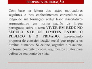 PROPOSTA DE REDAÇÃO

Com base na leitura dos textos motivadores
seguintes e nos conhecimentos construídos ao
longo de sua formação, redija texto dissertativo-
argumentativo em norma padrão da língua
portuguesa sobre o tema VIVER EM REDE NO
SÉCULO XXI: OS LIMITES ENTRE O
PÚBLICO E O PRIVADO, apresentando
proposta de conscientização social que respeite os
direitos humanos. Selecione, organize e relacione,
de forma coerente e coesa, argumentos e fatos para
defesa de seu ponto de vista.
 