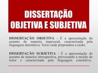 DISSERTAÇÃO
OBJETIVA E SUBJETIVA
DISSERTAÇÃO OBJETIVA - É a apresentação do
assunto de maneira impessoal, caracterizada pela
linguagem denotativa. Texto onde prepondera a razão.

DISSERTAÇÃO SUBJETIVA - É a apresentação do
assunto de maneira introspectiva, provocando a moção do
leitor e caracterizada pela linguagem conotativa.
 