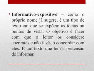• Informativo-expositivo – como o
  próprio nome já sugere, é um tipo de
  texto em que se expõem as ideias ou
  pontos de vista. O objetivo é fazer
  com que o leitor os considere
  coerentes e não fazê-lo concordar com
  eles. É um texto que tem a pretensão
  de informar.
 