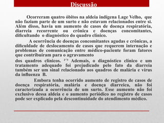 Discussão
     Ocorreram quatro óbitos na aldeia indígena Lage Velho, que
não faziam parte de um surto e não estavam relacionados entre si.
Além disso, havia um aumento de casos de doença respiratória,
diarreia recorrente ou crônica e doenças concomitantes,
diﬁcultando o diagnóstico do quadro clínico.
       A ocorrência de doenças concomitantes agudas e crônicas, a
diﬁculdade de deslocamento de casos que requerem internação e
problemas de comunicação entre médico-paciente foram fatores
que contribuíram para o agravamento
dos quadros clínicos. ²´³ Ademais, o diagnóstico clínico e um
tratamento adequado foi prejudicado pelo fato da diarreia
também ser um sinal relacionado aos quadros de malária e vírus
da inﬂuenza B.
         Embora tenha ocorrido aumento de registro de casos de
doença respiratória, malária e doença diarreica, não foi
caracterizada a ocorrência de um surto. Esse aumento não foi
exclusivo dessa aldeia e o aumento periódico no registro de casos
pode ser explicado pela descontinuidade do atendimento médico.
 