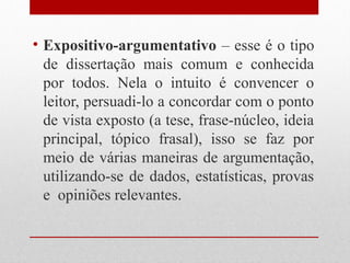 • Expositivo-argumentativo – esse é o tipo
  de dissertação mais comum e conhecida
  por todos. Nela o intuito é convencer o
  leitor, persuadi-lo a concordar com o ponto
  de vista exposto (a tese, frase-núcleo, ideia
  principal, tópico frasal), isso se faz por
  meio de várias maneiras de argumentação,
  utilizando-se de dados, estatísticas, provas
  e opiniões relevantes.
 