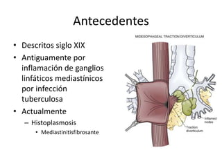 Antecedentes
• Descritos siglo XIX
• Antiguamente por
  inflamación de ganglios
  linfáticos mediastínicos
  por infección
  tuberculosa
• Actualmente
   – Histoplasmosis
      • Mediastinitisfibrosante
 